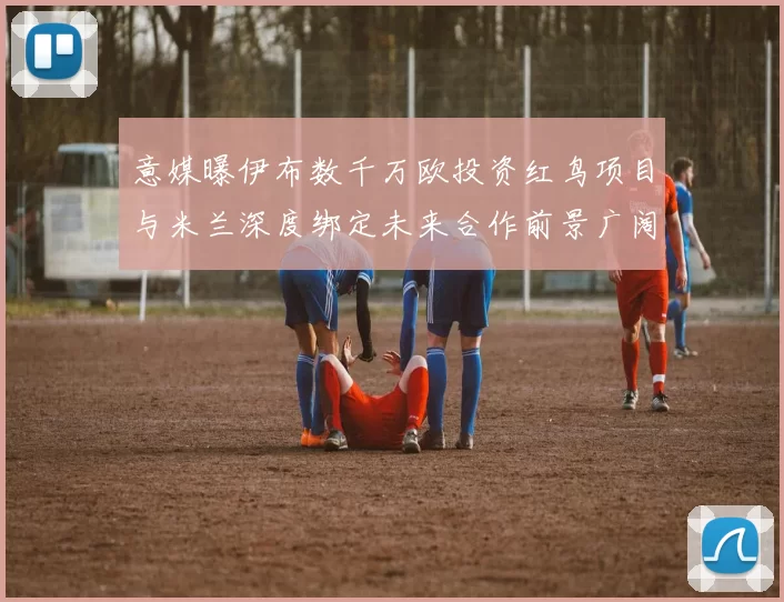 意媒曝伊布数千万欧投资红鸟项目与米兰深度绑定未来合作前景广阔