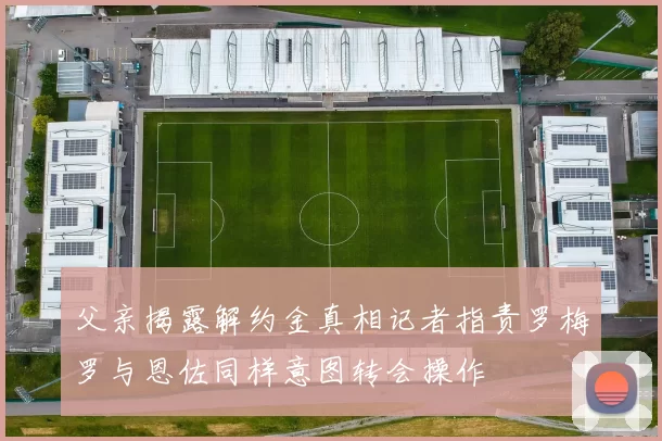 父亲揭露解约金真相记者指责罗梅罗与恩佐同样意图转会操作