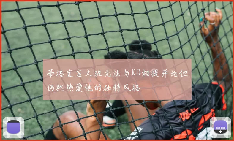 蒂格直言文班无法与KD相提并论但仍然热爱他的独特风格