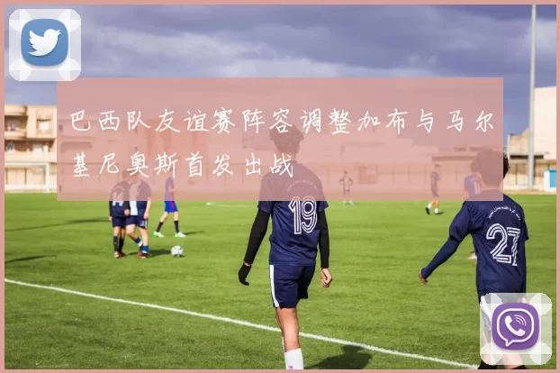 巴西队友谊赛阵容调整加布与马尔基尼奥斯首发出战