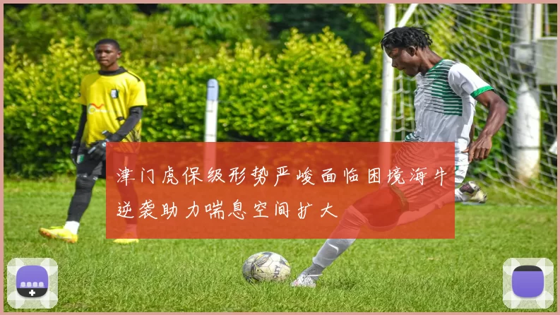 津门虎保级形势严峻面临困境海牛逆袭助力喘息空间扩大