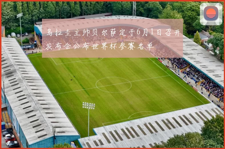 乌拉圭主帅贝尔萨定于6月1日召开发布会公布世界杯参赛名单