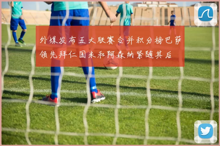 外媒发布五大联赛合并积分榜巴萨领先拜仁国米和阿森纳紧随其后