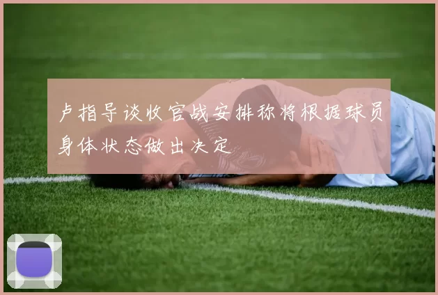 卢指导谈收官战安排称将根据球员身体状态做出决定
