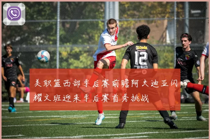 美职篮西部季后赛前瞻阿夫迪亚闪耀文班迎来季后赛首秀挑战