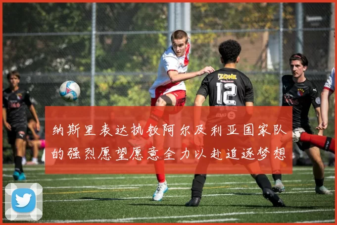 纳斯里表达执教阿尔及利亚国家队的强烈愿望愿意全力以赴追逐梦想