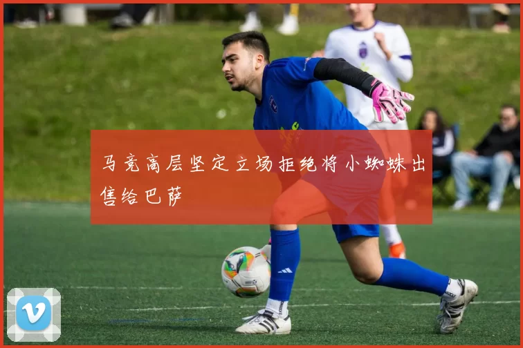 马竞高层坚定立场拒绝将小蜘蛛出售给巴萨
