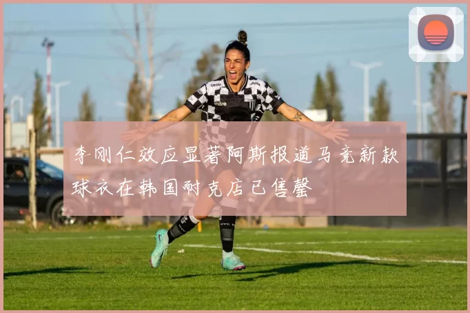 李刚仁效应显著阿斯报道马竞新款球衣在韩国耐克店已售罄