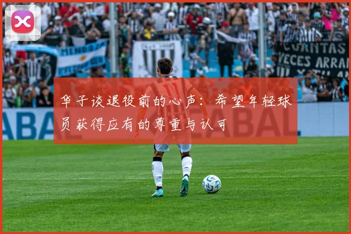 华子谈退役前的心声：希望年轻球员获得应有的尊重与认可