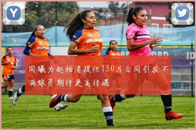 同曦为赵柏清提供150万合同引发不满球员期待更高待遇