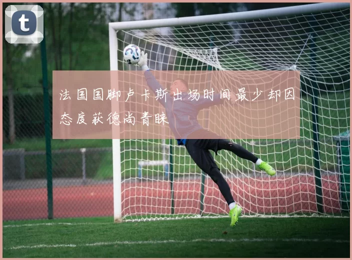 法国国脚卢卡斯出场时间最少却因态度获德尚青睐